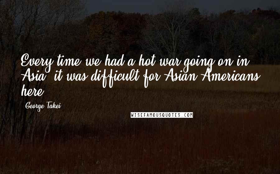 George Takei Quotes: Every time we had a hot war going on in Asia, it was difficult for Asian Americans here.