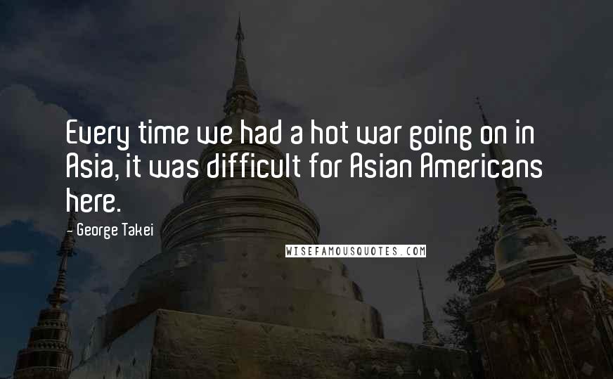 George Takei Quotes: Every time we had a hot war going on in Asia, it was difficult for Asian Americans here.