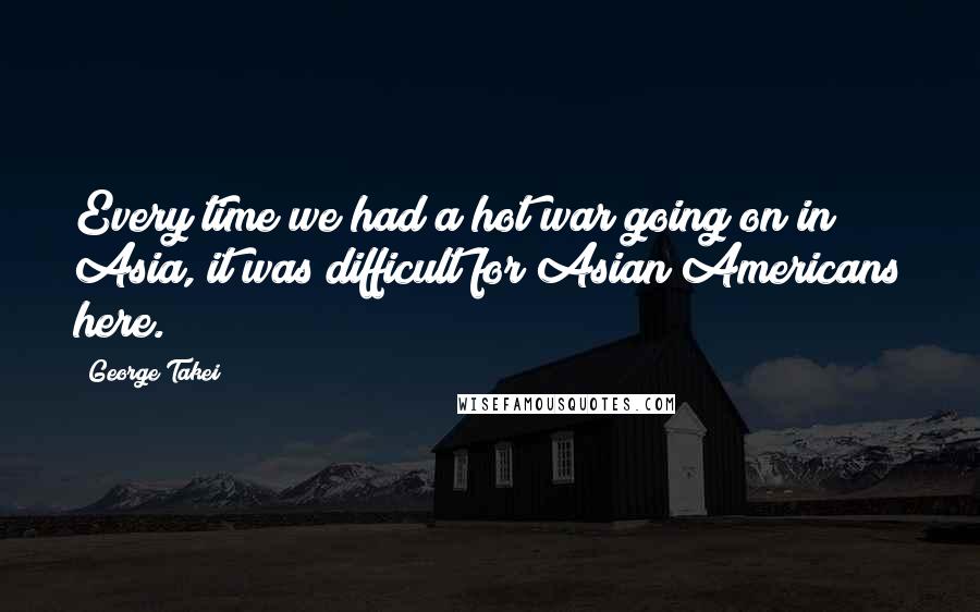 George Takei Quotes: Every time we had a hot war going on in Asia, it was difficult for Asian Americans here.