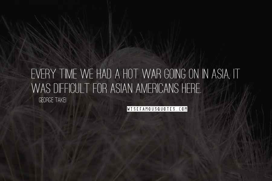 George Takei Quotes: Every time we had a hot war going on in Asia, it was difficult for Asian Americans here.