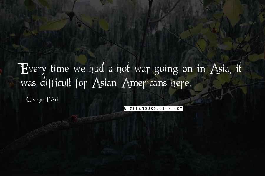 George Takei Quotes: Every time we had a hot war going on in Asia, it was difficult for Asian Americans here.