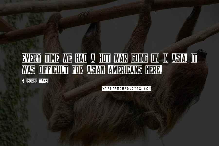 George Takei Quotes: Every time we had a hot war going on in Asia, it was difficult for Asian Americans here.