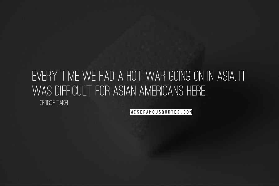George Takei Quotes: Every time we had a hot war going on in Asia, it was difficult for Asian Americans here.