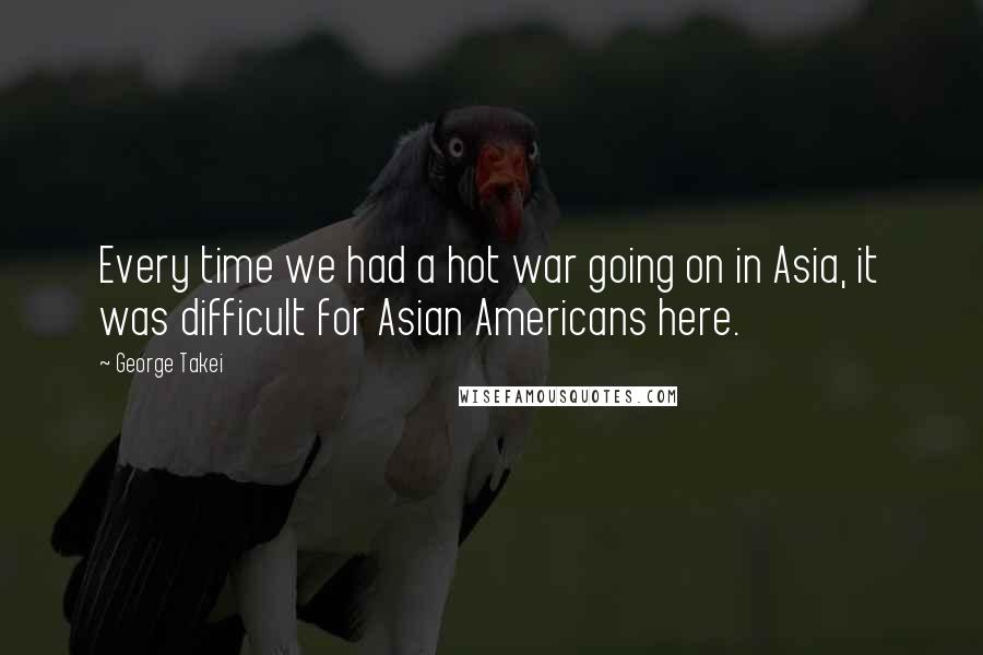 George Takei Quotes: Every time we had a hot war going on in Asia, it was difficult for Asian Americans here.