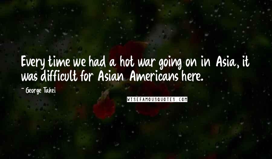 George Takei Quotes: Every time we had a hot war going on in Asia, it was difficult for Asian Americans here.