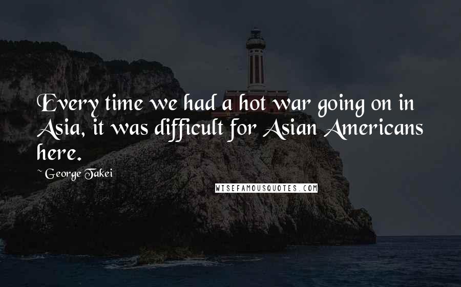 George Takei Quotes: Every time we had a hot war going on in Asia, it was difficult for Asian Americans here.