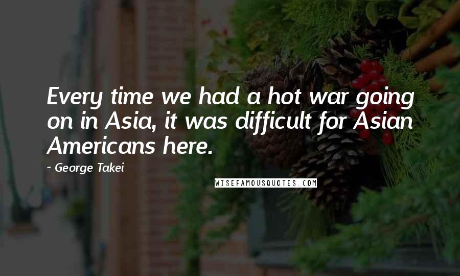 George Takei Quotes: Every time we had a hot war going on in Asia, it was difficult for Asian Americans here.