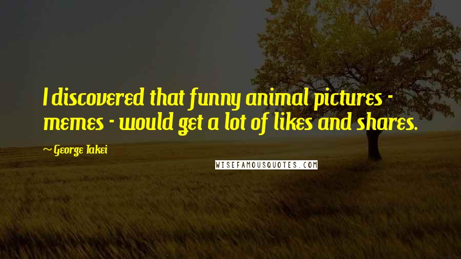 George Takei Quotes: I discovered that funny animal pictures - memes - would get a lot of likes and shares.