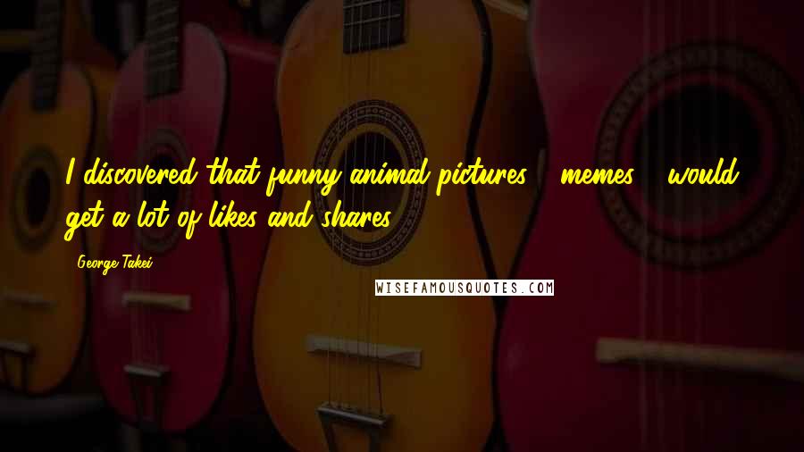George Takei Quotes: I discovered that funny animal pictures - memes - would get a lot of likes and shares.