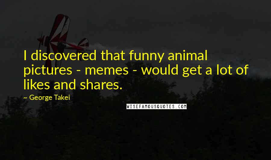 George Takei Quotes: I discovered that funny animal pictures - memes - would get a lot of likes and shares.