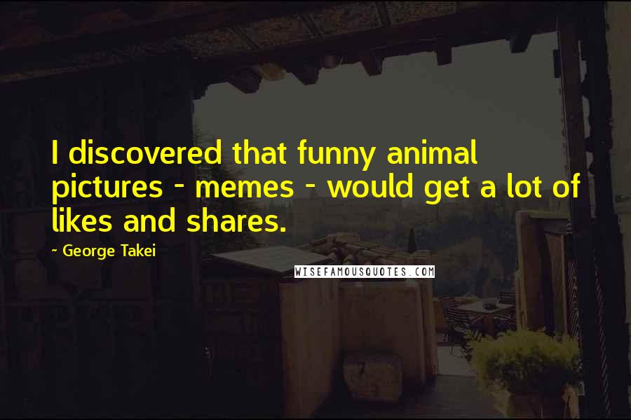 George Takei Quotes: I discovered that funny animal pictures - memes - would get a lot of likes and shares.