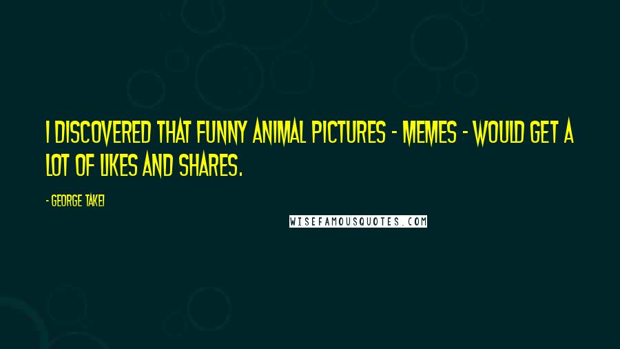 George Takei Quotes: I discovered that funny animal pictures - memes - would get a lot of likes and shares.