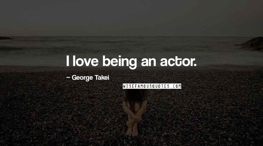 George Takei Quotes: I love being an actor.