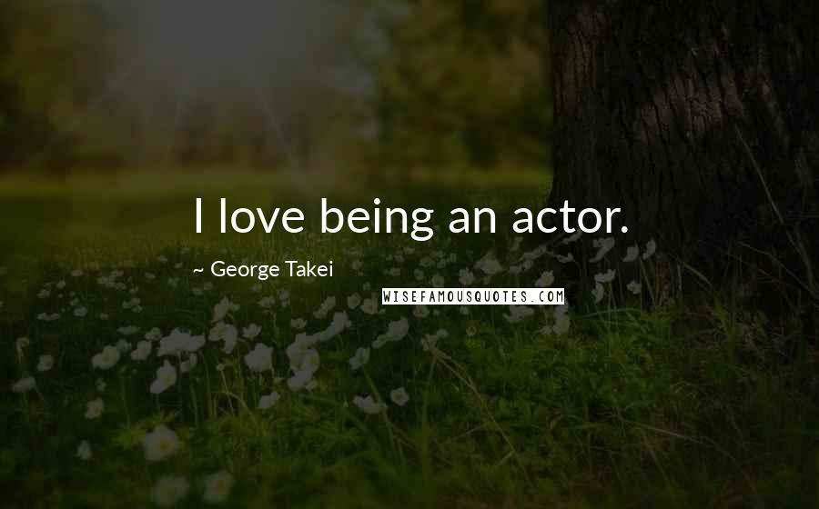 George Takei Quotes: I love being an actor.