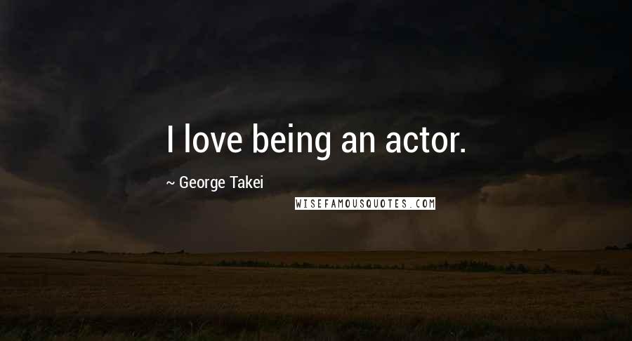 George Takei Quotes: I love being an actor.