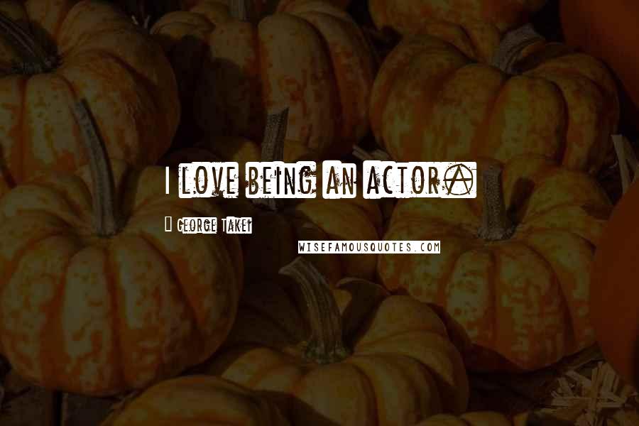 George Takei Quotes: I love being an actor.