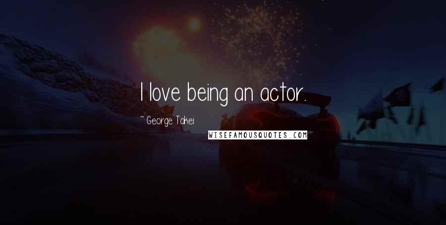 George Takei Quotes: I love being an actor.