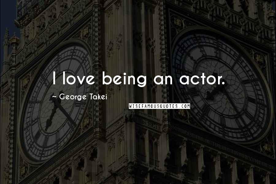 George Takei Quotes: I love being an actor.