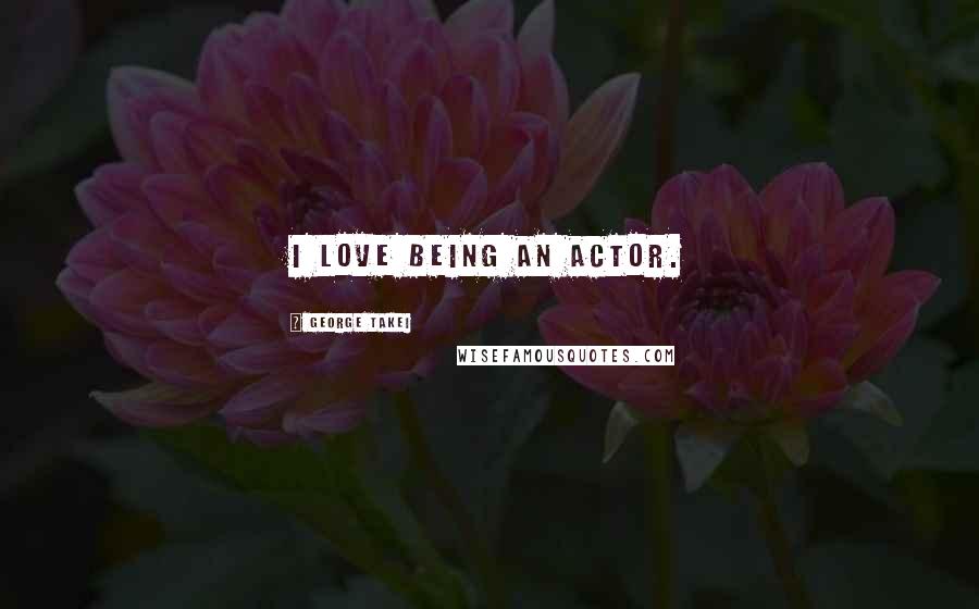 George Takei Quotes: I love being an actor.