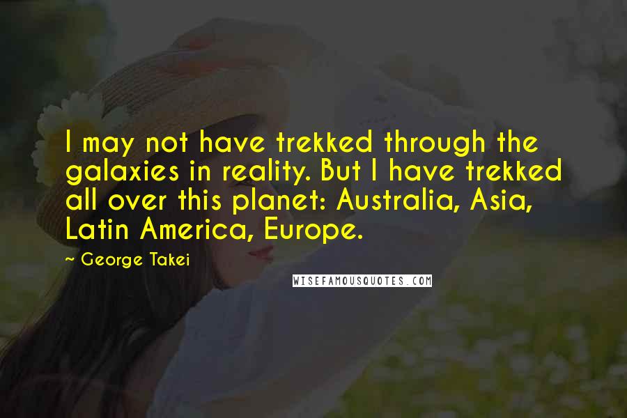 George Takei Quotes: I may not have trekked through the galaxies in reality. But I have trekked all over this planet: Australia, Asia, Latin America, Europe.