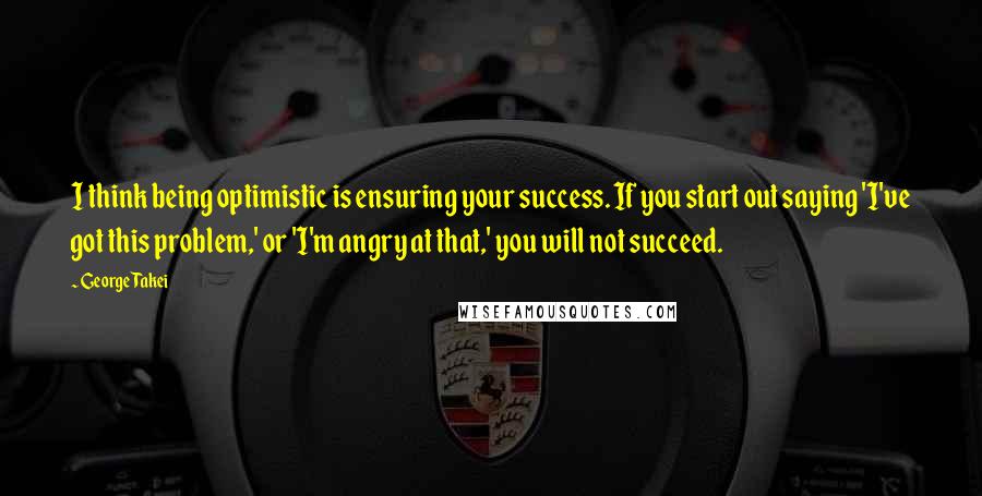 George Takei Quotes: I think being optimistic is ensuring your success. If you start out saying 'I've got this problem,' or 'I'm angry at that,' you will not succeed.