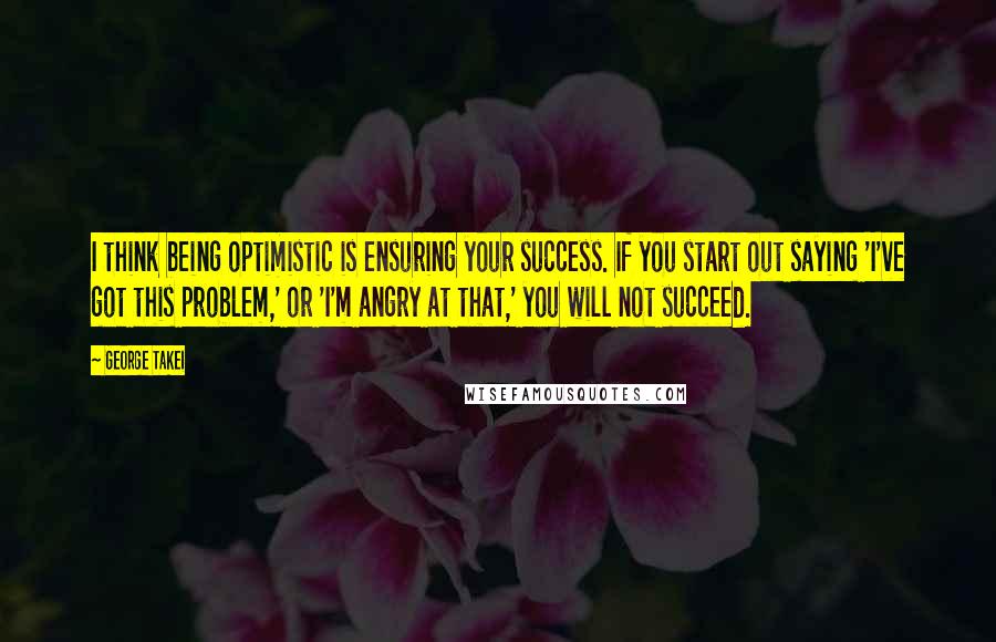 George Takei Quotes: I think being optimistic is ensuring your success. If you start out saying 'I've got this problem,' or 'I'm angry at that,' you will not succeed.