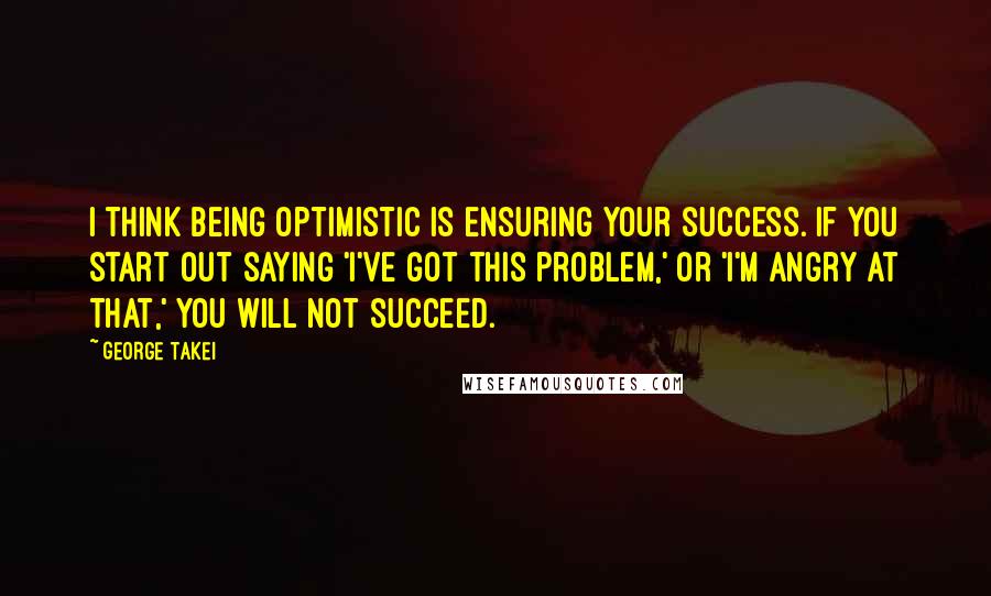 George Takei Quotes: I think being optimistic is ensuring your success. If you start out saying 'I've got this problem,' or 'I'm angry at that,' you will not succeed.