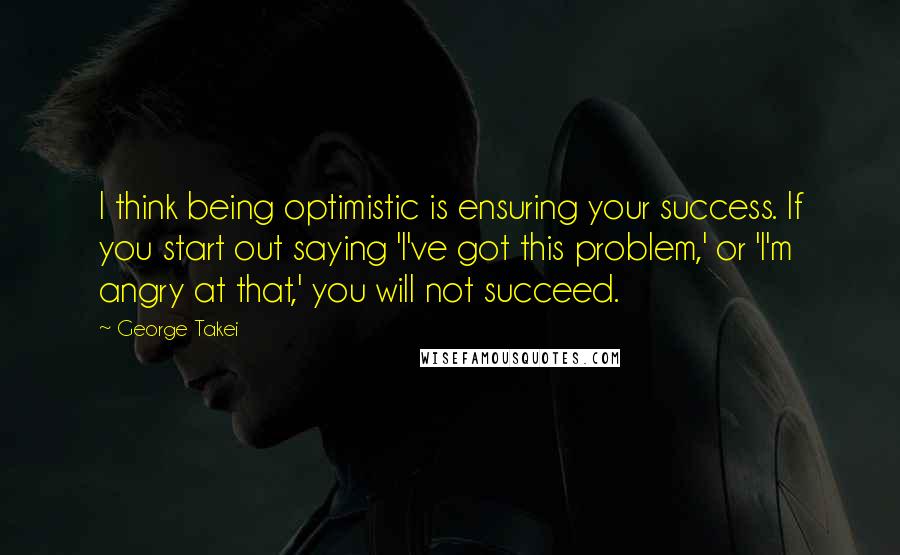 George Takei Quotes: I think being optimistic is ensuring your success. If you start out saying 'I've got this problem,' or 'I'm angry at that,' you will not succeed.