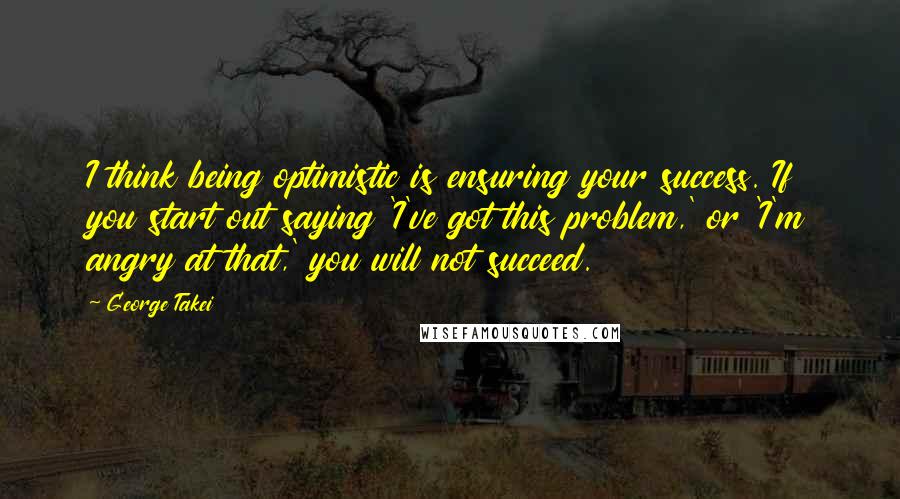 George Takei Quotes: I think being optimistic is ensuring your success. If you start out saying 'I've got this problem,' or 'I'm angry at that,' you will not succeed.