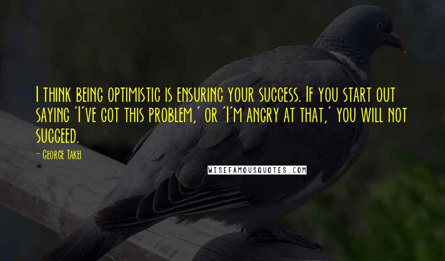 George Takei Quotes: I think being optimistic is ensuring your success. If you start out saying 'I've got this problem,' or 'I'm angry at that,' you will not succeed.