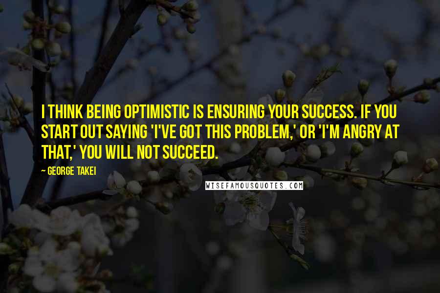 George Takei Quotes: I think being optimistic is ensuring your success. If you start out saying 'I've got this problem,' or 'I'm angry at that,' you will not succeed.