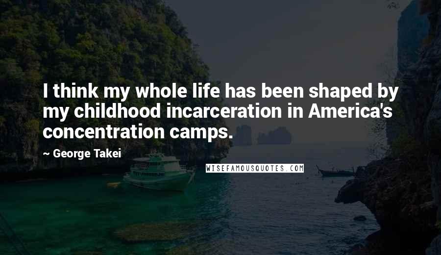 George Takei Quotes: I think my whole life has been shaped by my childhood incarceration in America's concentration camps.