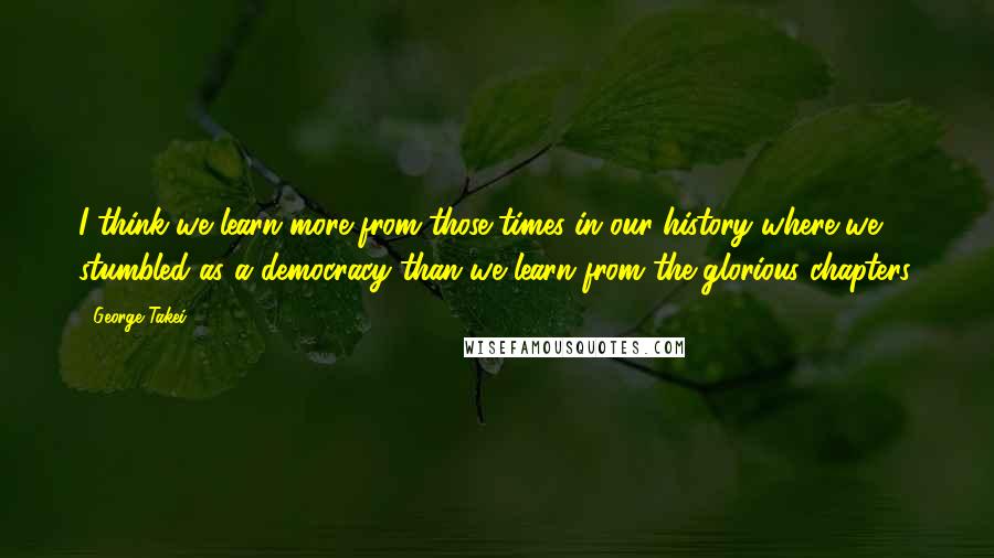 George Takei Quotes: I think we learn more from those times in our history where we stumbled as a democracy than we learn from the glorious chapters.