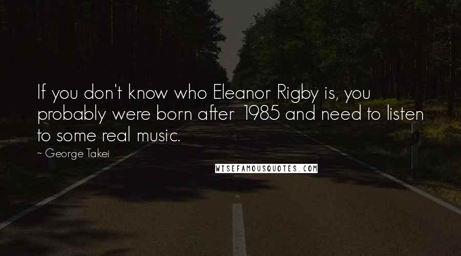 George Takei Quotes: If you don't know who Eleanor Rigby is, you probably were born after 1985 and need to listen to some real music.