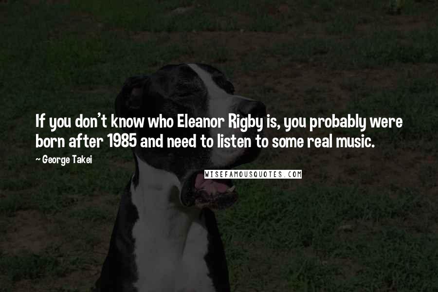George Takei Quotes: If you don't know who Eleanor Rigby is, you probably were born after 1985 and need to listen to some real music.