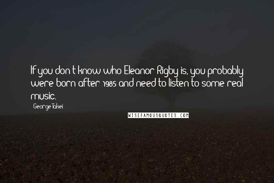 George Takei Quotes: If you don't know who Eleanor Rigby is, you probably were born after 1985 and need to listen to some real music.