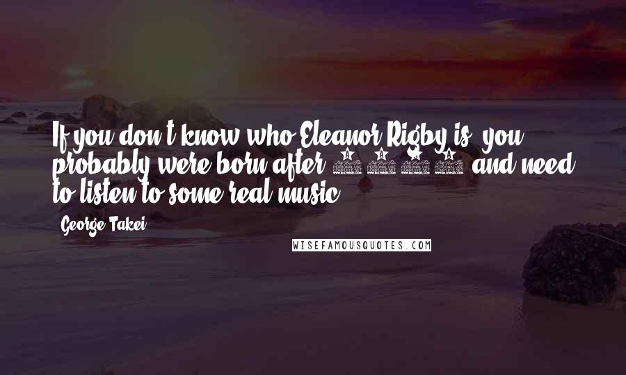 George Takei Quotes: If you don't know who Eleanor Rigby is, you probably were born after 1985 and need to listen to some real music.