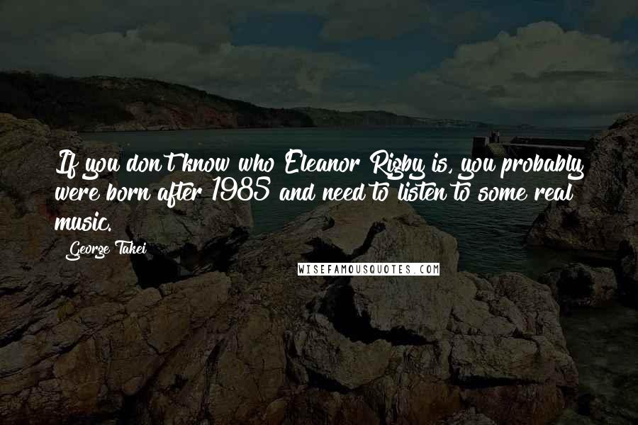 George Takei Quotes: If you don't know who Eleanor Rigby is, you probably were born after 1985 and need to listen to some real music.