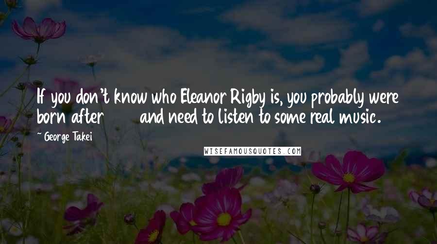 George Takei Quotes: If you don't know who Eleanor Rigby is, you probably were born after 1985 and need to listen to some real music.