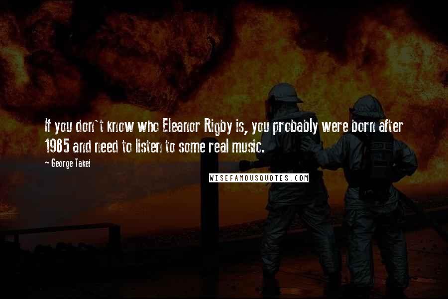 George Takei Quotes: If you don't know who Eleanor Rigby is, you probably were born after 1985 and need to listen to some real music.