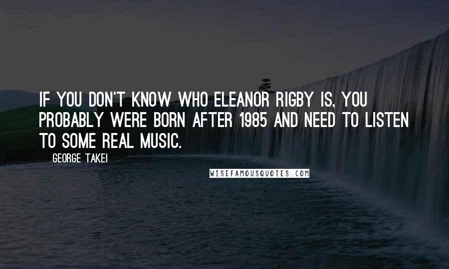 George Takei Quotes: If you don't know who Eleanor Rigby is, you probably were born after 1985 and need to listen to some real music.