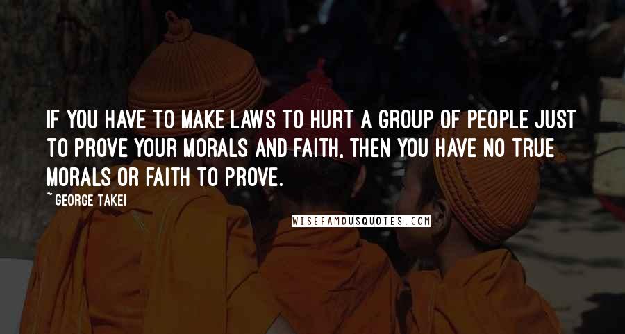 George Takei Quotes: If you have to make laws to hurt a group of people just to prove your morals and faith, then you have no true morals or faith to prove.