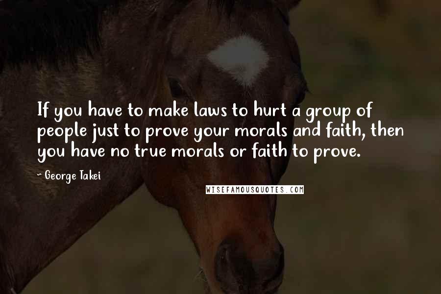 George Takei Quotes: If you have to make laws to hurt a group of people just to prove your morals and faith, then you have no true morals or faith to prove.