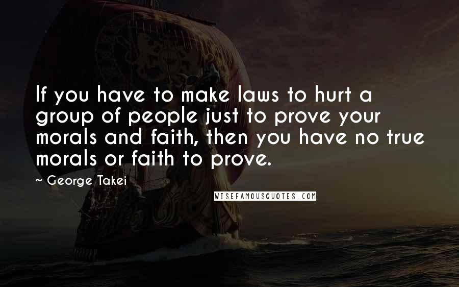 George Takei Quotes: If you have to make laws to hurt a group of people just to prove your morals and faith, then you have no true morals or faith to prove.