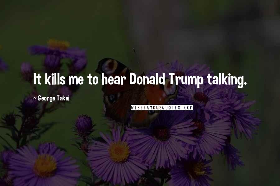 George Takei Quotes: It kills me to hear Donald Trump talking.