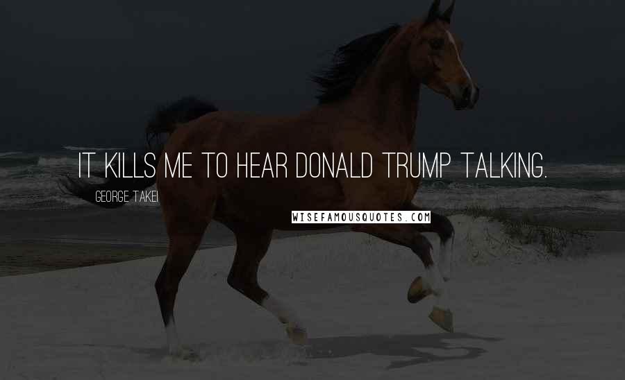 George Takei Quotes: It kills me to hear Donald Trump talking.