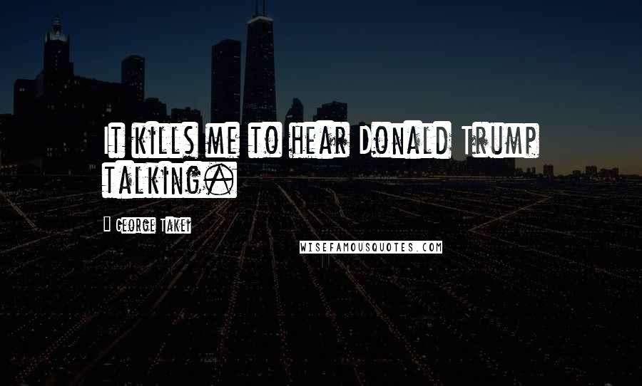 George Takei Quotes: It kills me to hear Donald Trump talking.