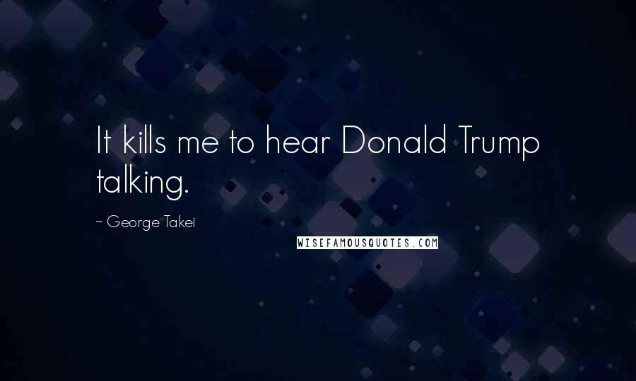 George Takei Quotes: It kills me to hear Donald Trump talking.