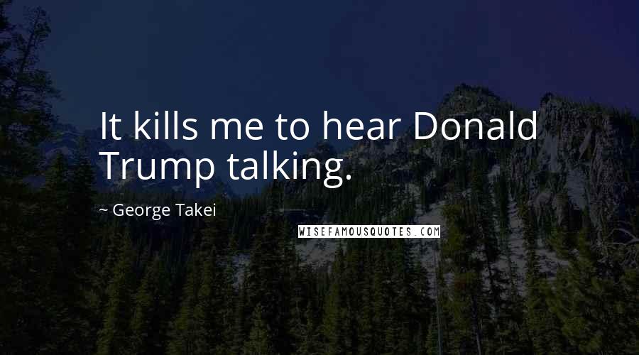 George Takei Quotes: It kills me to hear Donald Trump talking.