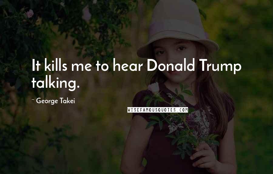 George Takei Quotes: It kills me to hear Donald Trump talking.